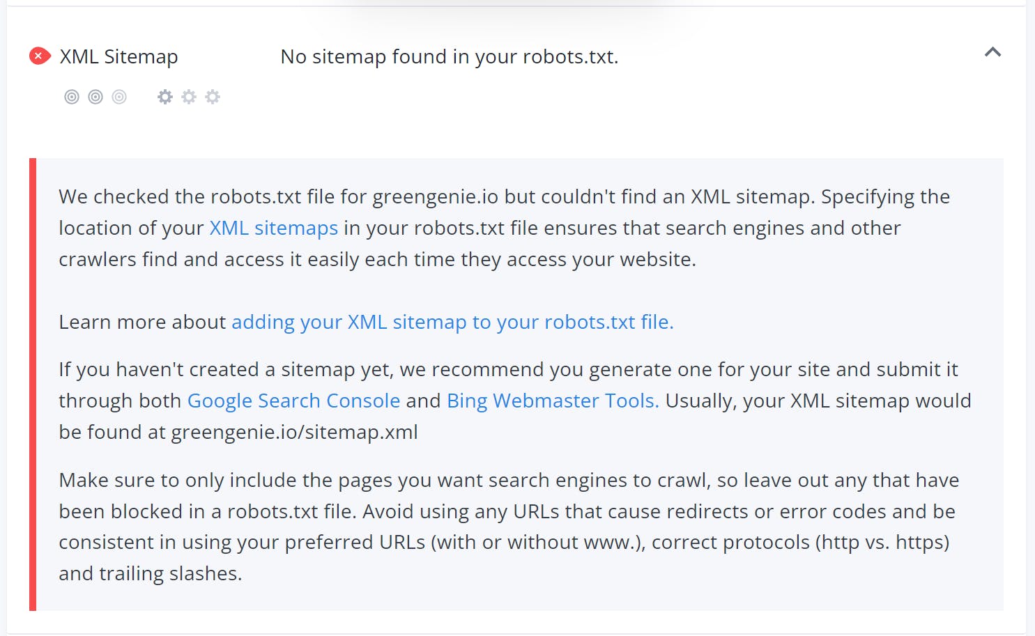 XML Sitemap - No sitemap found in your robots.txt
We checked the robots.txt file for greengenie.io but couldn't find an XML sitemap. Specifying the location of your XML sitemaps in your robots.txt file ensures that search engines and other crawlers find and access it easily each time they access your website.
Learn more about adding your XML sitemap to your robots.txt file.
If you haven't created a sitemap yet, we recommend you generate one for your site and submit it through both Google Search Console and Bing Webmaster Tools. Usually, your XML sitemap would be found at greengenie.io/sitemap.xml
Make sure to only include the pages you want search engines to crawl, so leave out any that have been blocked in a robots.txt file. Avoid using any URLs that cause redirects or error codes and be consistent in using your preferred URLs (with or without www.), correct protocols (http vs. https) and trailing slashes.