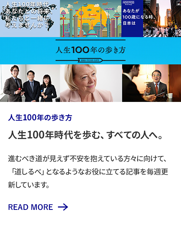 人生100年の歩き方 人生100年時代を歩む、すべての人へ。 進むべき道が見えず不安を抱えている方々に向けて、「道しるべ」となるようなお役に立てる記事を毎週更新しています。 READ MORE