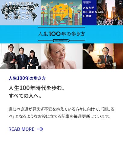 人生100年の歩き方 人生100年時代を歩む、すべての人へ。 進むべき道が見えず不安を抱えている方々に向けて、「道しるべ」となるようなお役に立てる記事を毎週更新しています。 READ MORE