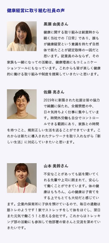 東京西サトー製品販売株式会社 / 東京都立川市 電子機器器具・システムの提案販売 施策内容 ・全館禁煙・全従業員の健康診断受診（社費）・子育てに特化した有給休暇の増設・トレッキング部活動 健康経営に取り組む社員の声 黒瀬 由美さん健康に関する取り組みは創業時から続く当社での「日常」であり、誰もが健康経営という意識を持たず自然体で居たことが認定取得の��一因だと思います。従業員のみならず、その家族も一緒になっての活動は、健康増進にもコミュニケーションツールにもなっています。これからも皆が楽しく健康的に働ける取り組みや制度を提案していきたいと思います。 佐藤 亮さん 2019年に新築された社屋は皆の協力で綺麗に保たれ、全館禁煙の中、日々気持ちよく仕事に集中しています。時間外労働も自分でコントロールできる範囲にあり、家族との時間を持つこと、規則正しい生活を送ることができています。これからは新たに導入されたテレワークを取り入れながら「新しい生活」に対応していきたいと思います。 山本 美鈴さん 不安なことがあっても話を聞いてくれる先輩や上司に囲まれて、安心して働くことができています。体の健康はもちろん、心の健康は子育てをする上でもとても大切だと感じています。企業内保育所に子供を預けているので、毎日の通勤は筋トレのようです！家でストレッチをして体をほぐし、翌日また元気で働こう！と思える会社です。これからはトレッキング部の活動にも参加して他部署の皆さんと交流を深めていきたいです。