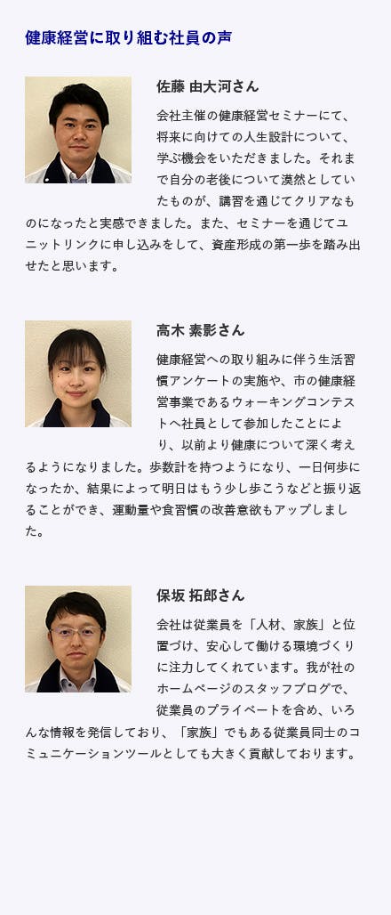 イースタンフーズ 佐藤由大河さんコメント 　　会社主催の健康経営セミナーにて、将来に向けての人生設計について、学ぶ機会をいただきました。それまで自分の老後について漠然としていたものが、講習を通じてクリアなものになったと実感出来ました。また、セミナーを通じてユニットリンクに申し込みをして、資産形成の第一歩を踏み出せたと思います。   高木素影さんコメント 健康経営への取り組みに伴う生活習慣アンケートの実施や、市の健康経営事業であるウォーキングコンテストへ社員として参加したことにより、以前より健康について深く考えるようになりました。歩数計を持つようになり、一日何歩になったか、結果によって明日はもう少し歩こうなどと振り返ることができ、運動量や食習慣の改善意欲もアップしました。  保坂拓郎さんコメント 会社は従業員を「人材、家族」と位置づけ、安心して働ける環境づくりに注力してくれています。我が社のホームページのスタッフブログで、従業員のプライベートを含め、いろんな情報を発信しており�、「家族」でもある従業員同士のコミュニケーションツールとしても大きく貢献しております。