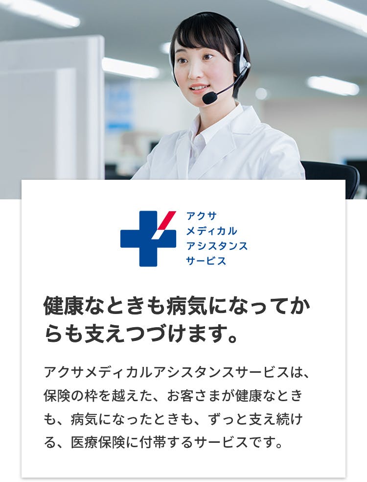 アクサメディカルアシスタンスサービス
健康な時も病気なってからも支え続けます。
アクサメディカルアシスタンスサービスは、保険の枠を超えた、お客さまが健康な時も、病気になったときも、ずっと支え続ける、医療保険に付帯するサービスです。