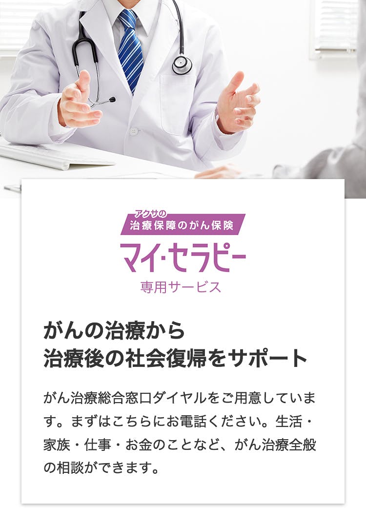 アクサの治療保障のがん保険 マイ・セラピー専用サービス がんの治療から治療後の社会復帰をサポート
がん治療総合窓口ダイヤルをご用意しています。まずはこちらにお電話ください。生活・家族・仕事・お金のことなど、がん治療全般の相談ができます。