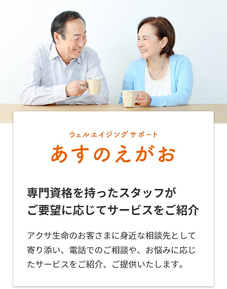 ウェルエイジングサポート あすのえがお
専門資格を持ったスタッフがご要望に応じて錆巣をご紹介
アクサ生命のお客さまに身近な相談先として寄り添い、電話でのご相談やお悩みに応じたサービスをご紹介、ご提供します。
