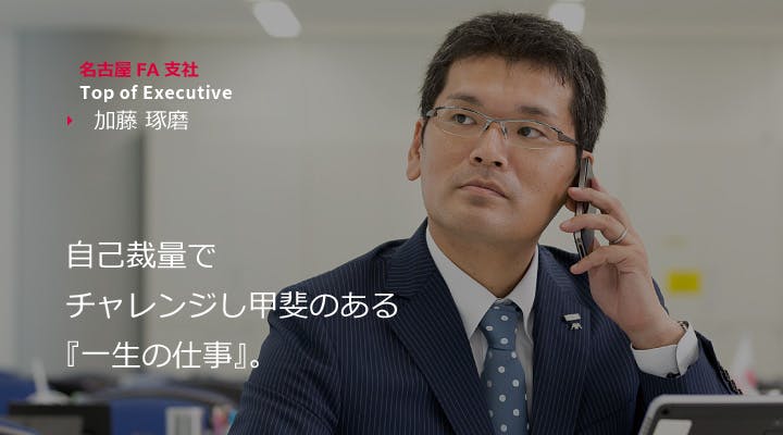 名古屋FA支社 Top ofExecutive　加藤 琢磨 
事故裁量でチャレンジし甲斐のある『一生の仕事』