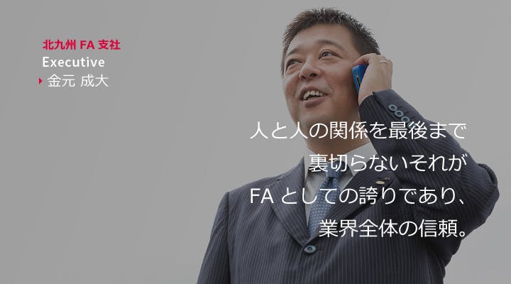 北九州FA支社　Executive　金元成大
人と人の関係を最後まで裏切らない。それがFAとしての誇りであり、業界全体の信頼。
