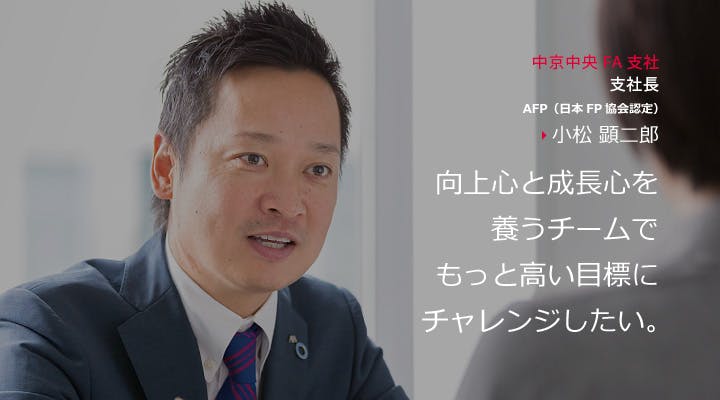 中京中央FA支社　支社長　AFP（日本FP協会認定）　小松 顕二郎
向上心と成長心を養うチームでもっと高い目標にチャレンジしたい。