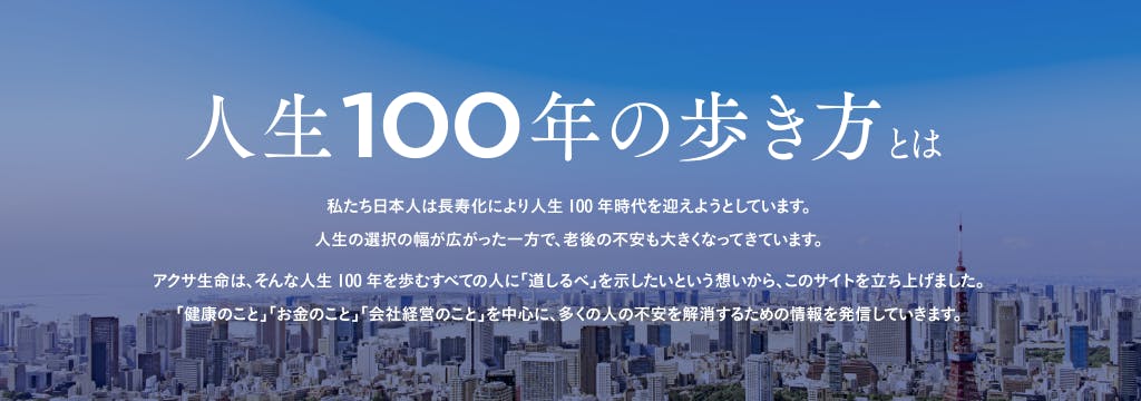 私たち日本人は長寿化により人生100年時代を迎えようとしています。 人生の選択の幅が広がった一方で、老後の不安も大きくなってきています。アクサ生命は、そんな人生100年を歩むすべての人に「道しるべ」を示したいという想いから、このサイトを立ち上げました。「健康のこと」「お金のこと」「会社経営のこと」を中心に、多くの人の不安を解消するための情報を発信していきます。