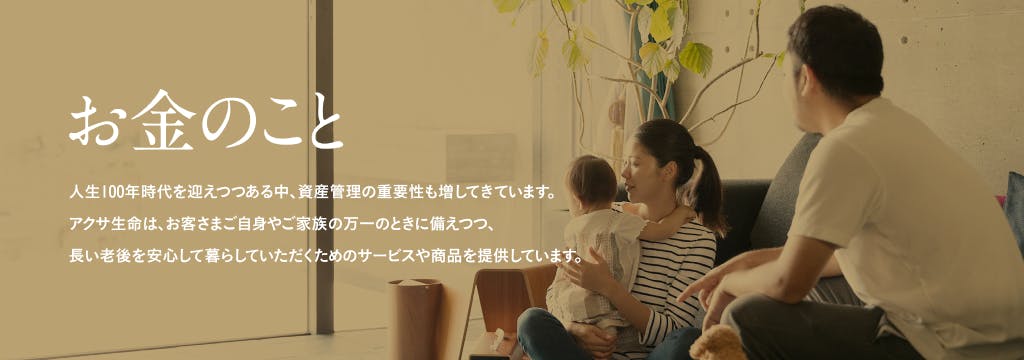 人生100年時代を迎えつつある中、資産管理の重要性も増してきています。 アクサ生命は、お客さまご自身やご家族の万一のときに備えつつ、長い老後を安心して暮らしていただくためのサービスや商品を提供しています。