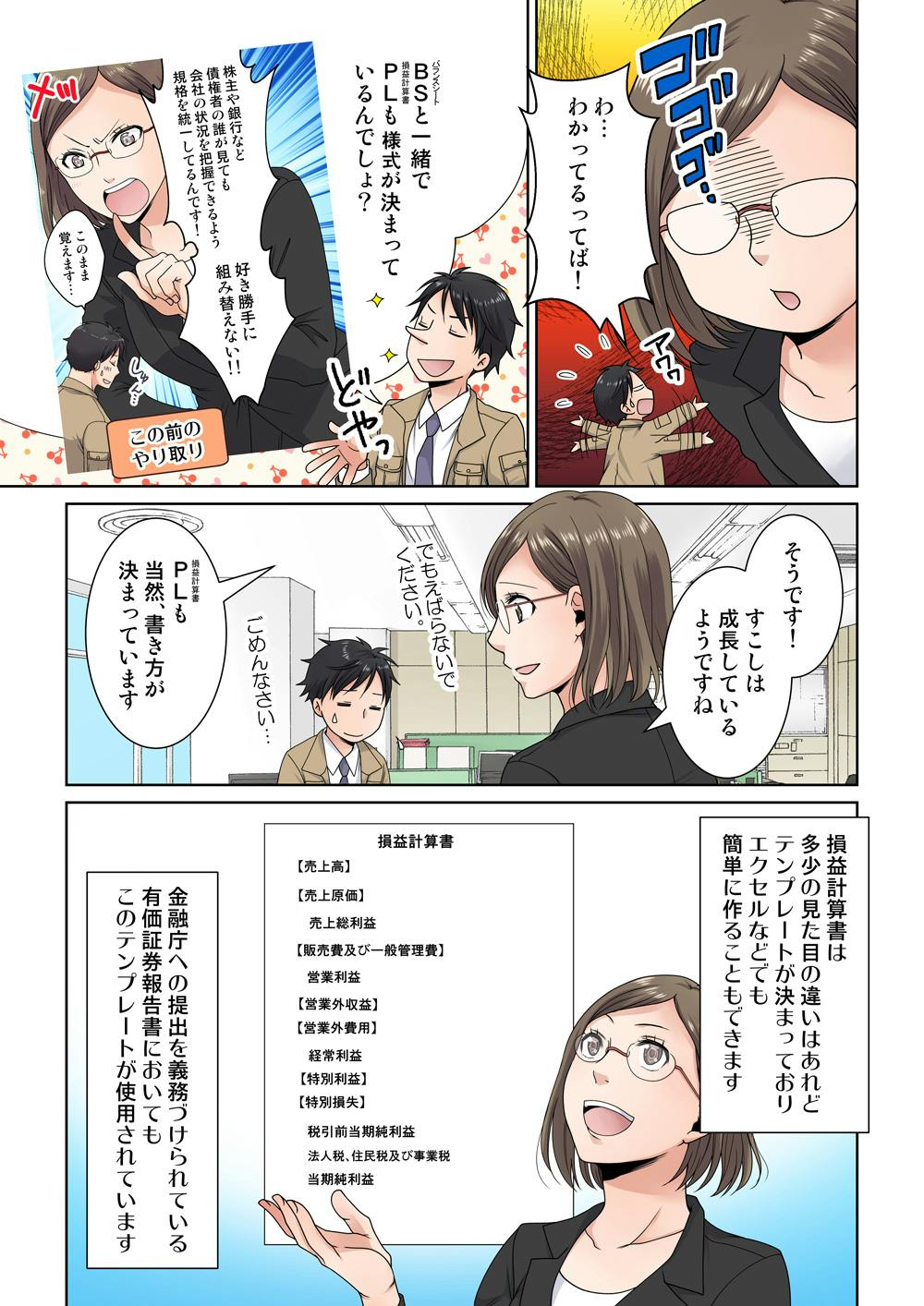 わ…わかってるってば！
BS《バランスシート》と一緒でPL《損益計算書》も様式が決まっているんでしょ？
この前のやり取り:株主や銀行など、債権者の誰が見ても会社の状況を把握できるよう規格を統一してるんです！好き勝手に組み替えない！
このまま覚えます…
そうです！すこしは成長しているようですね
でも、えばらないでください…！
ごめんなさい…
PL《損益計算書》も当然、書き方が決まっています
損益計算書は多少の見た目の違いはあれどテンプレートが決まっておりエクセルなどでも簡単に作ることもできます
金融庁への提出を義務づけられている有価証券報告書においてもこのテンプレートが使用されています
損益計算書
【売上高】
【売上原価】
売上総利益
【販売費及び一般管理費】
営業利益
【営業外収益】
【営業外費用】
経常利益
【特別利益】
【特別損失】
税引前当期純利益
法人税、住民税及び事業税
当期純利益