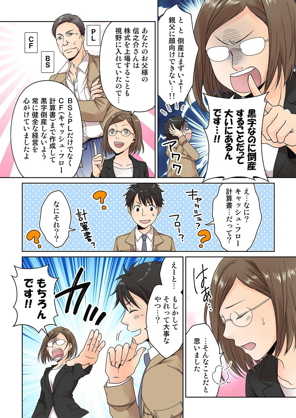 黒字なのに 倒産することだ��って 大いにあるのです....!
と、と、倒産はまずいよ! 親父に 向けできない...!

あなたの父の信之介さんは 株式を上場することも 視野に入れていたので
BSとPLだけでなく CF(キャッシュ・フロー計算書)まで作成して 黒字倒産しないよう 常に健全な経営を 心がけていましたよ

え?...なに? キャッシュ・フロー...計算書...だって?
なにそれ?

はぁ...そんなことだと思いました...

もしかして... それって 大事なやつ...?
もちろんです!!
ビシッ