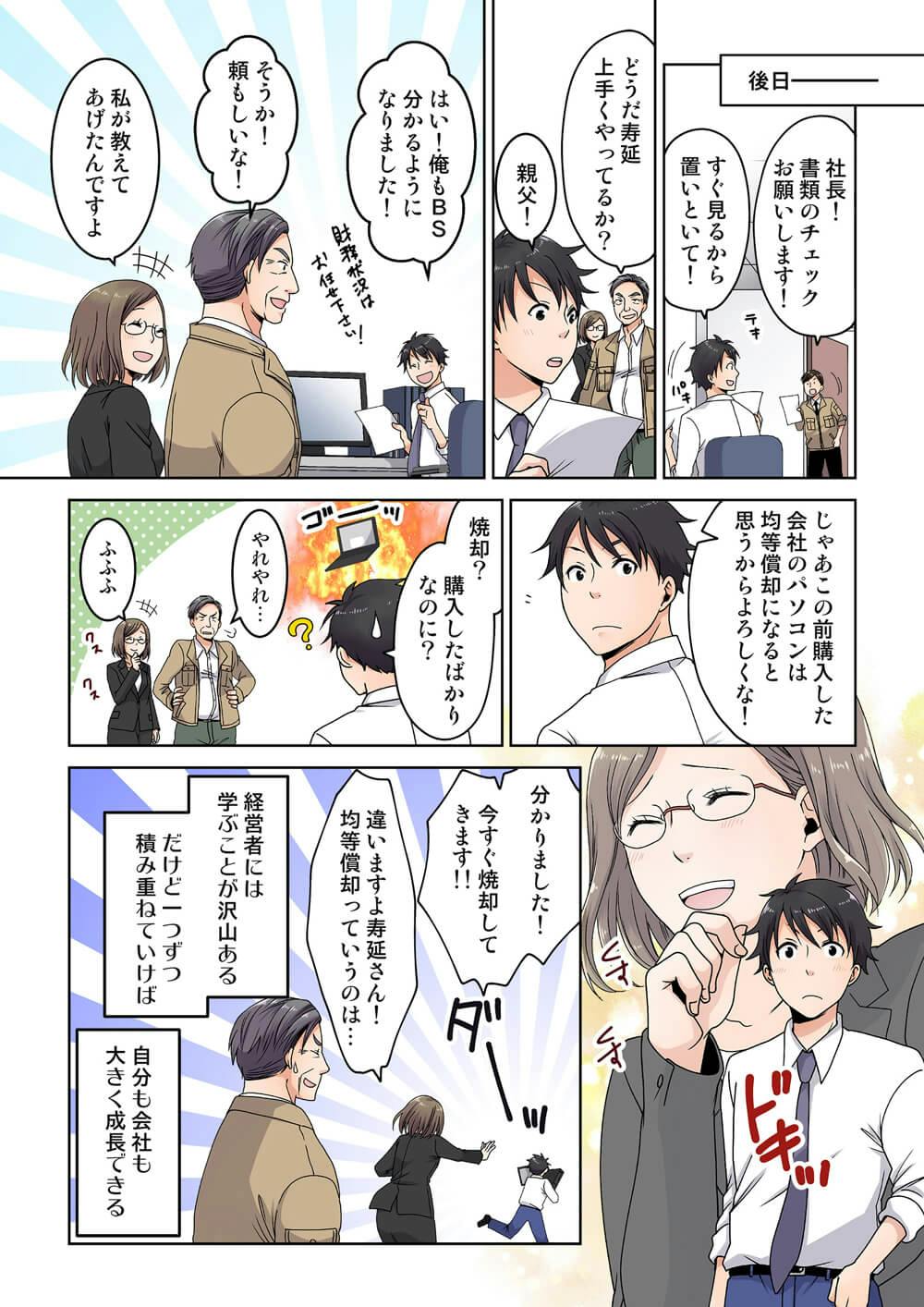 後日
社長！書類のチェックお願いします！
すぐ見るから置いといて！
テキパキ

どうだ寿延上手くやってるか？
親父！

はい！俺もBS分かるようになりました！
財務状況はお任せ下さい！
そうか！頼もしいな！
私が教えてあげたんですよ

じゃあこの前購��入した会社のパソコンは均等償却になると思うからよろしくな！

焼却？
購入したばかりなのに？
ゴーッ
やれやれ...
ふふふ
クスクス

くすくす
ドキッ

分かりました！今すぐ焼却してきます！！
ダーッ
違いますよ寿延さん！均等償却っていうのは...
経営者には、学ぶことが沢山ある
だけど一つずつ積み重ねていけば自分も会社も大きく成長できる