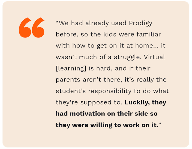 A quote from fourth grade teacher teacher, Zach Mendence, saying "We had already used Prodigy before, so the kids were familiar with how to get on it at home... it wasn't much of a struggle. Virtual learning is hard, and if their parents aren't there, it's really the student's responsibility to do what they're supposed to do. Luckily, they had motivation on their side so they were willing to work on it."
