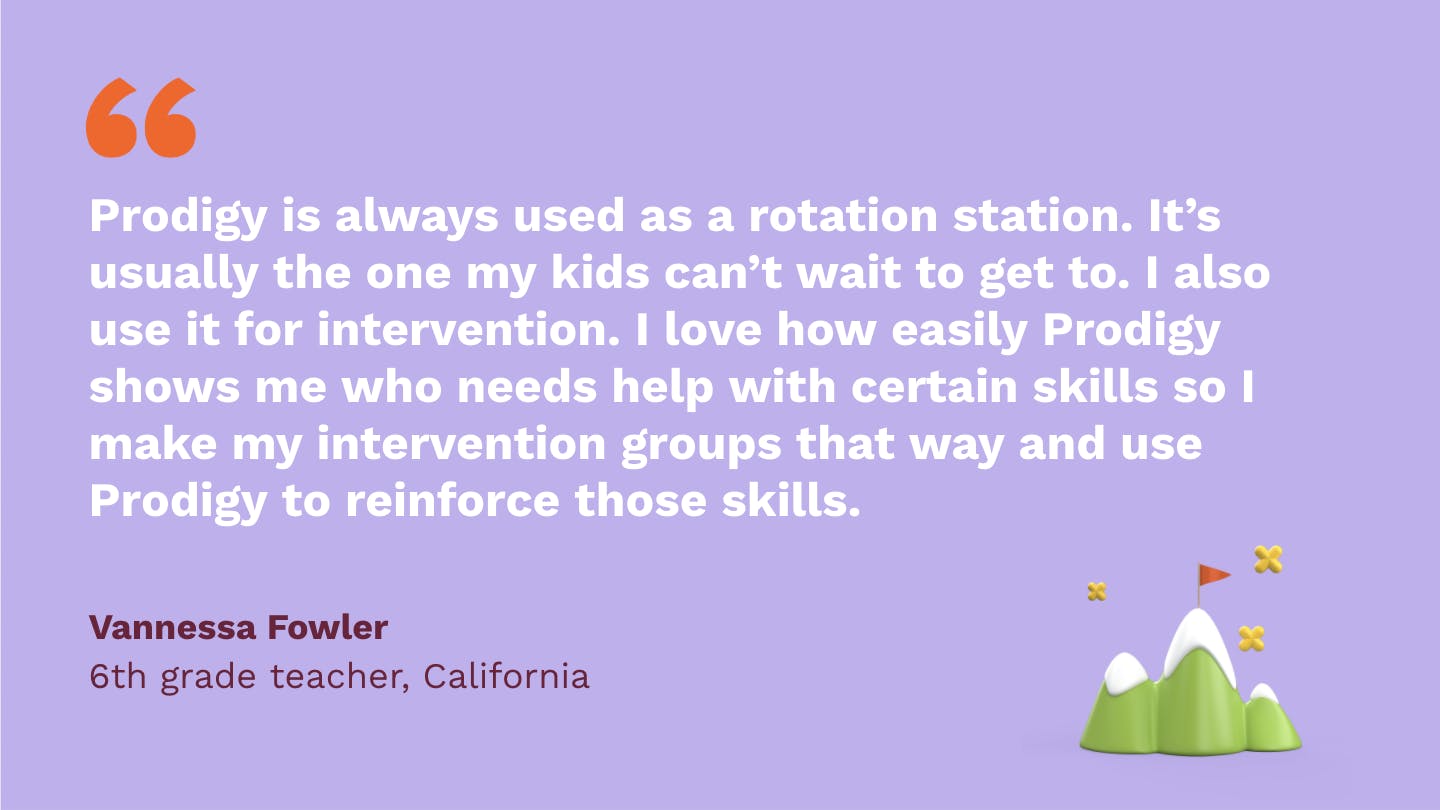 Prodigy is always used as a rotation station. It’s usually the one my kids can’t wait to get to. I also use it for intervention. I love how easily Prodigy shows me who needs help with certain skills so I make my intervention groups that way and use Prodigy to reinforce those skills. Vannessa Fowler, sixth Grade Teacher, California.