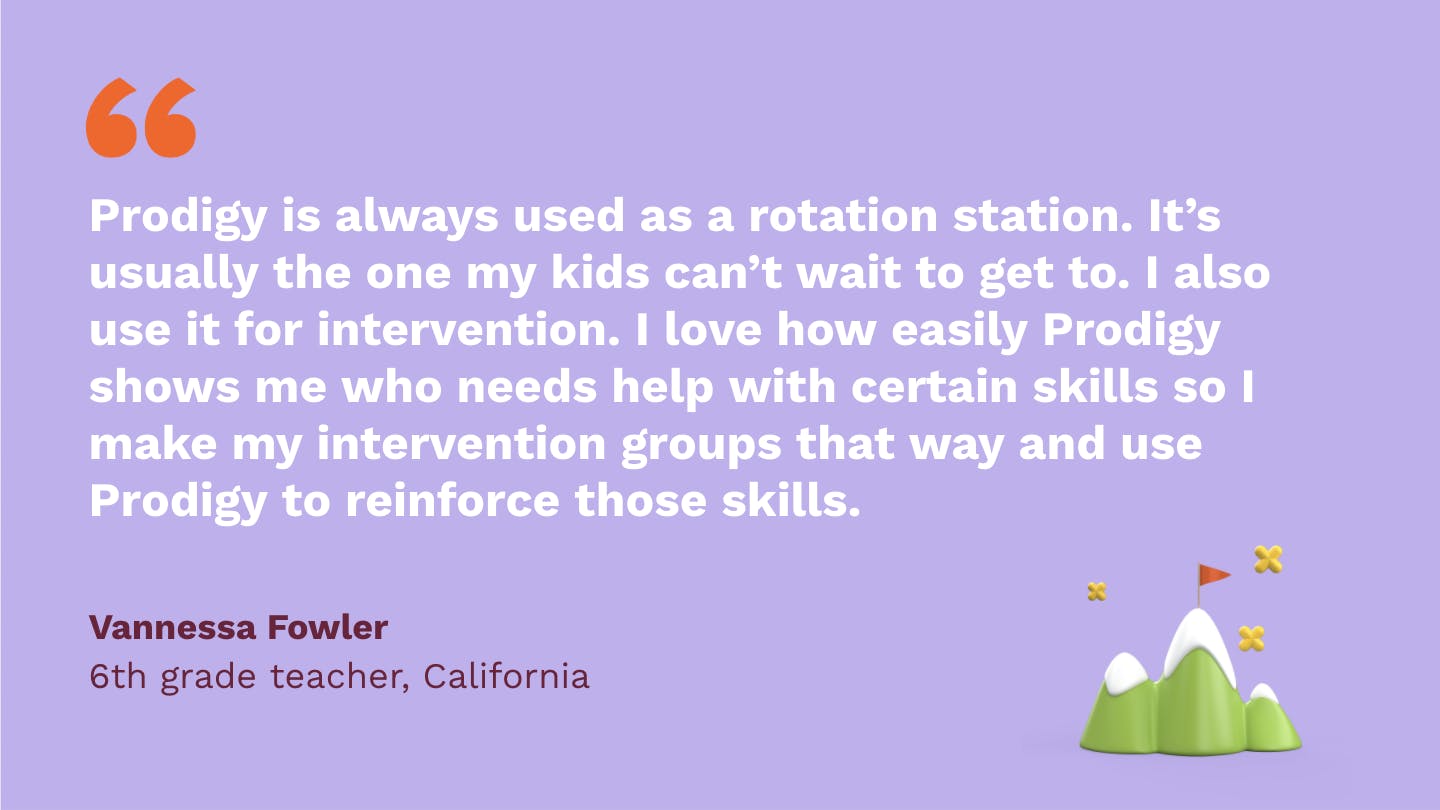 Prodigy is always used as a rotation station. It’s usually the one my kids can’t wait to get to. I also use it for intervention. I love how easily Prodigy shows me who needs help with certain skills so I make my intervention groups that way and use Prodigy to reinforce those skills. Vannessa Fowler, sixth Grade Teacher, California.