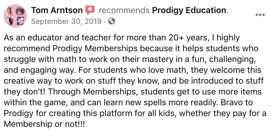 As an educator and teacher for more than 20+ years, I highly recommend Prodigy Memberships because it helps students who struggle with math to work on their mastery in a fun, challenging, and engaging way. For students who love math, they welcome this creative way to work on stuff they know, and be introduced to stuff they don't! Through Memberships, students get to use more items within the game, and can learn new spells more readily. Bravo to Prodigy for creating this platform for all kids, whether they pay for a Membership or not!!!