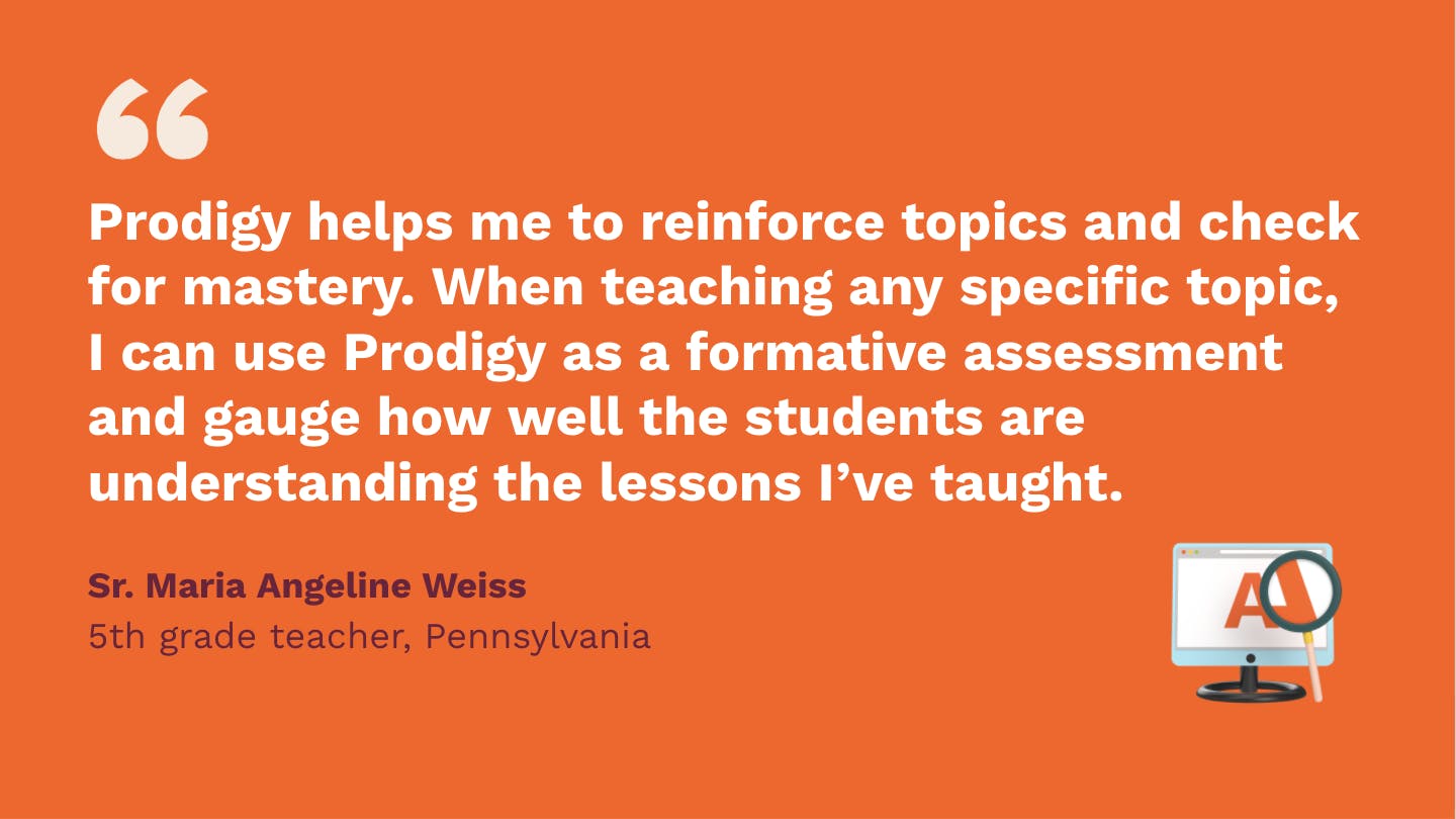Prodigy helps me to reinforce topics and check for mastery. When teaching any specific topic, I can use Prodigy as a formative assessment, and gauge how well the students are understanding the lessons I've taught. Sr. Maria Angeline Weiss, fifth Grade Teacher, Pennsylvania.