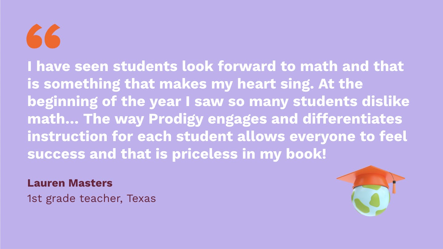 I have seen students look forward to math and that is something that makes my heart sing. At the beginning of the year I saw so many students dislike math and not look forward to it. The way Prodigy engages and differentiates instruction for each student allows everyone to feel success and that is priceless in my book! Lauren Masters, first Grade Teacher, Texas.