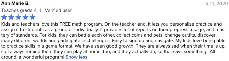 Kids and teachers love this FREE math program. On the teacher end, it lets you personalize practice and assign it to students as a group or individually. It provides lot of reports on their progress, usage, and mastery of standards. For kids, they can battle each other, collect coins and pets, change outfits, discover many different worlds and participate in challenges. Easy to sign up and navigate. My kids love being able to practice skills in a game format. We have seen good growth. They are always sad when their time is up, so I always remind them they can play at home, too, and they actually do, so that says something. All around, a wonderful program!