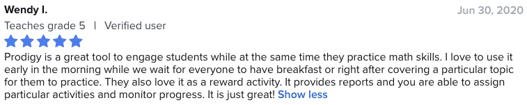 Prodigy is a great tool to engage students while at the same time they practice math skills. I love to use it early in the morning while we wait for everyone to have breakfast or right after covering a particular topic for them to practice. They also love it as a reward activity. It provides reports and you are able to assign particular activities and monitor progress. It is just great!