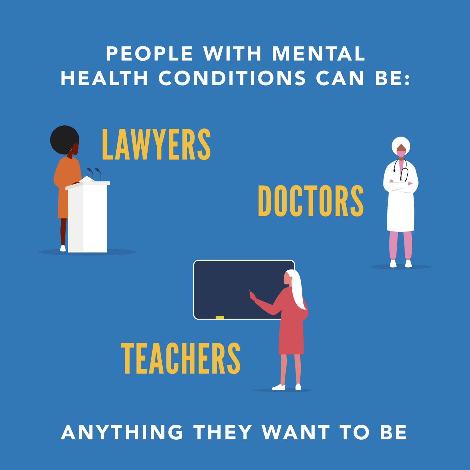 People with mental health conditions can be: lawyers, doctors, teachers, or anything they want to be