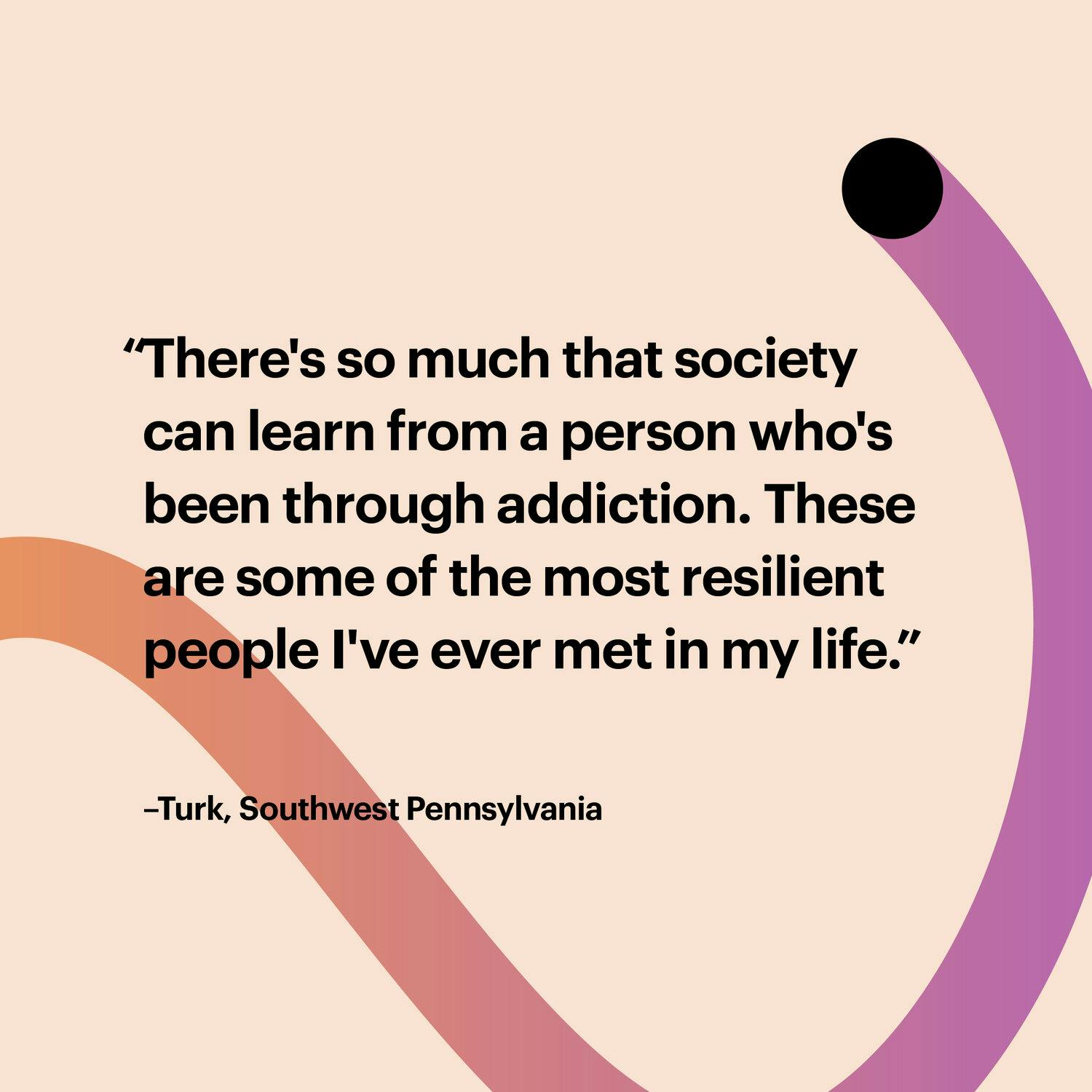 A purple and orange line with the text: There's so much that society can learn from a person who's been through addiction.  These are some of the most resilient people I've ever met in my life.