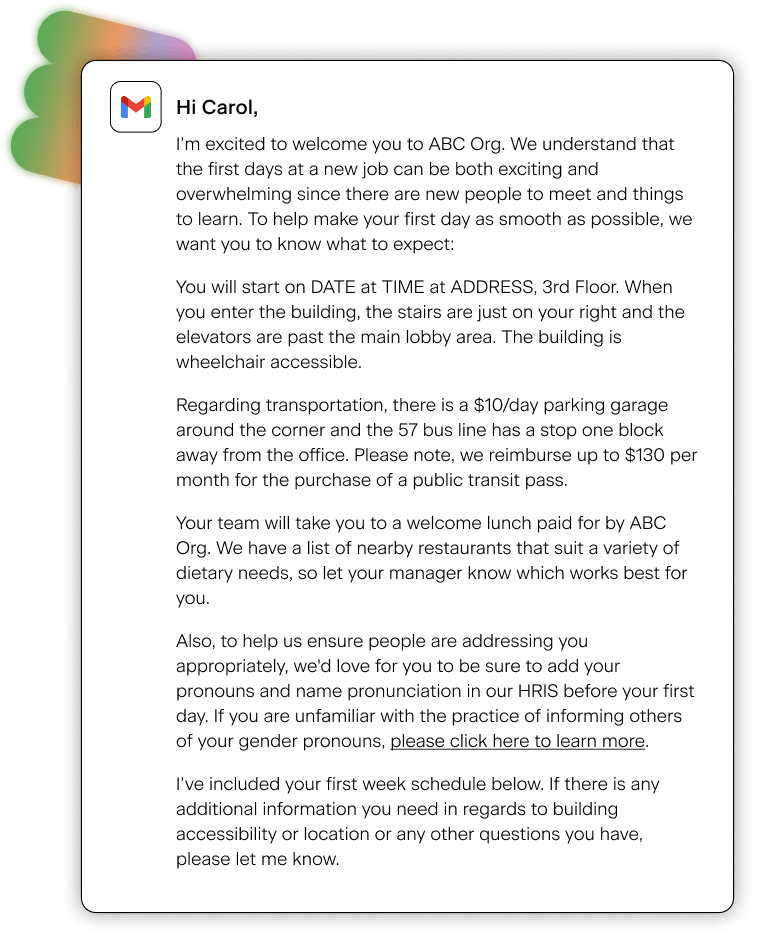 Email saying: "Hi Carol, I'm excited to welcome you to ABC Org. The first days at a new job can be both exciting and overwhelming. There can be a lot to take in and we're sure you're eager to hit the ground running. We want to ease your mind about what you can expect to help make your onboarding as smooth as possible. We've got a bunch of things planned for your first week including lunch with your team. Check out your schedule below for the details. Let us know if you have any questions, and we'll see you at 10AM on DATE at ADDRESS!"