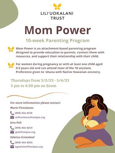 Mom Power is a 10-week virtual parenting program to support moms by practicing parenting and self-care skills, make connections with other moms, and support their relationship with their keiki.