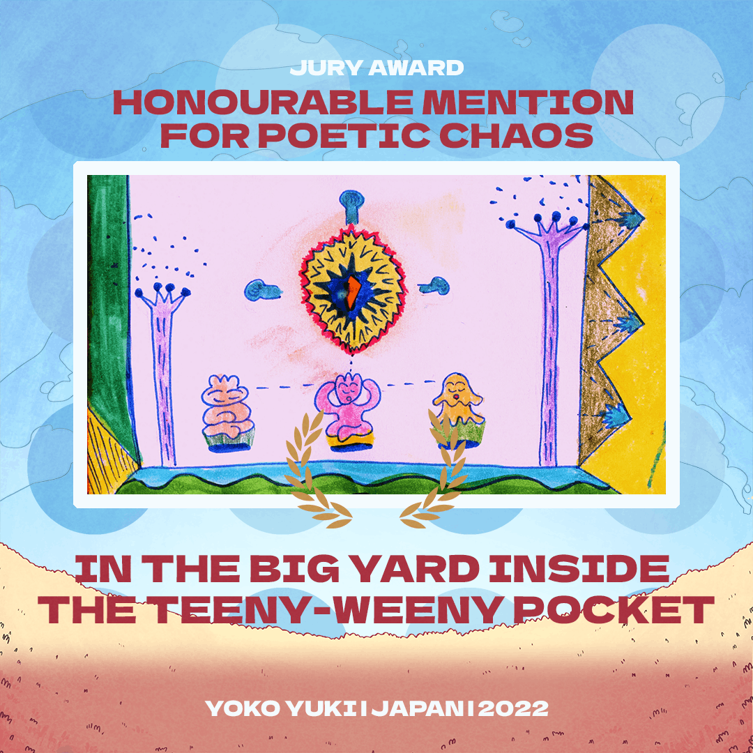 Text reads: 
JURY AWARD
Honourable Mention for Poetic Chaos
In the big yard inside the teeny-weeny pocket
Yoko Yuki | Japan | 2022