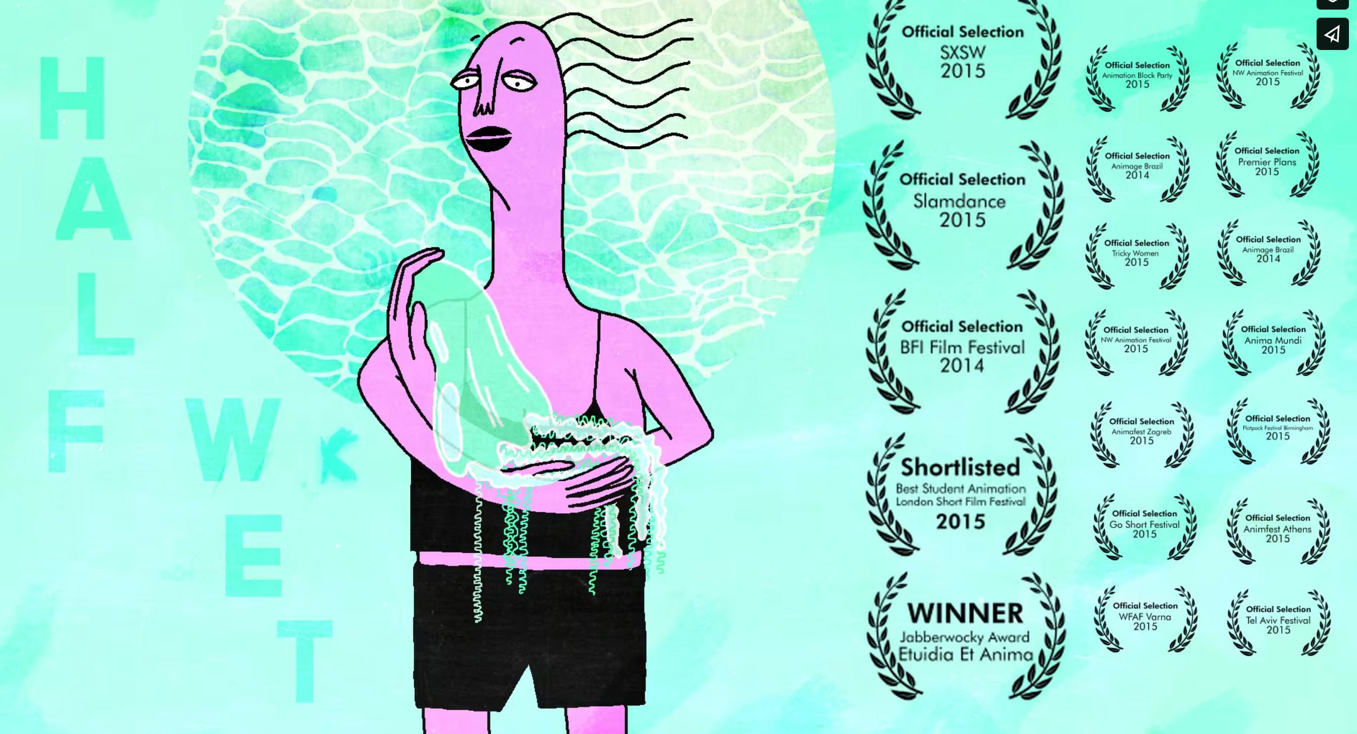 title card for Sophie Koko Gate's Half Wet (2014). A bright turquoise background, a feminine figure with pink skin and wavy hair is illustrated holding a jellyfish in the manner of a baby. She's wearing a simple black two piece bathing suit. 
The words "Half Wet" are offset in the background in a slightly darker turquoise. The right side of the image shows all of the awards the film has won: 
Official Selection SXSW - 2015
Official Selection Slamdance - 2015
Official Selection BFI Film Festival - 2014
Shortlisted Best Student Animation London Short Film Festival - 2015
WINNER Jabberwocky Award Etuidia Et Anima
Official Selection animation Block Party - 2015
Official Selection Animage Brazil - 2014
Official Selection Tricky Women - 2015
Official Selection NW animation festival - 2015
Official Selection Animafest Zagreb - 2015
Official Selection Go Short Festival - 2015
Official Selection WFAF Varna - 2015
Official Selection NW Animation Festival - 2015
Official Selection Premier Plans - 2015
Official Selection Animage Brazil - 2014
Official Selection Anima Mundi - 2015
Official Selection Flapack festival Burningham - 2015
Official Seletion Animfest Athens - 2015
Official Selection Tel Aviv Festival - 2015