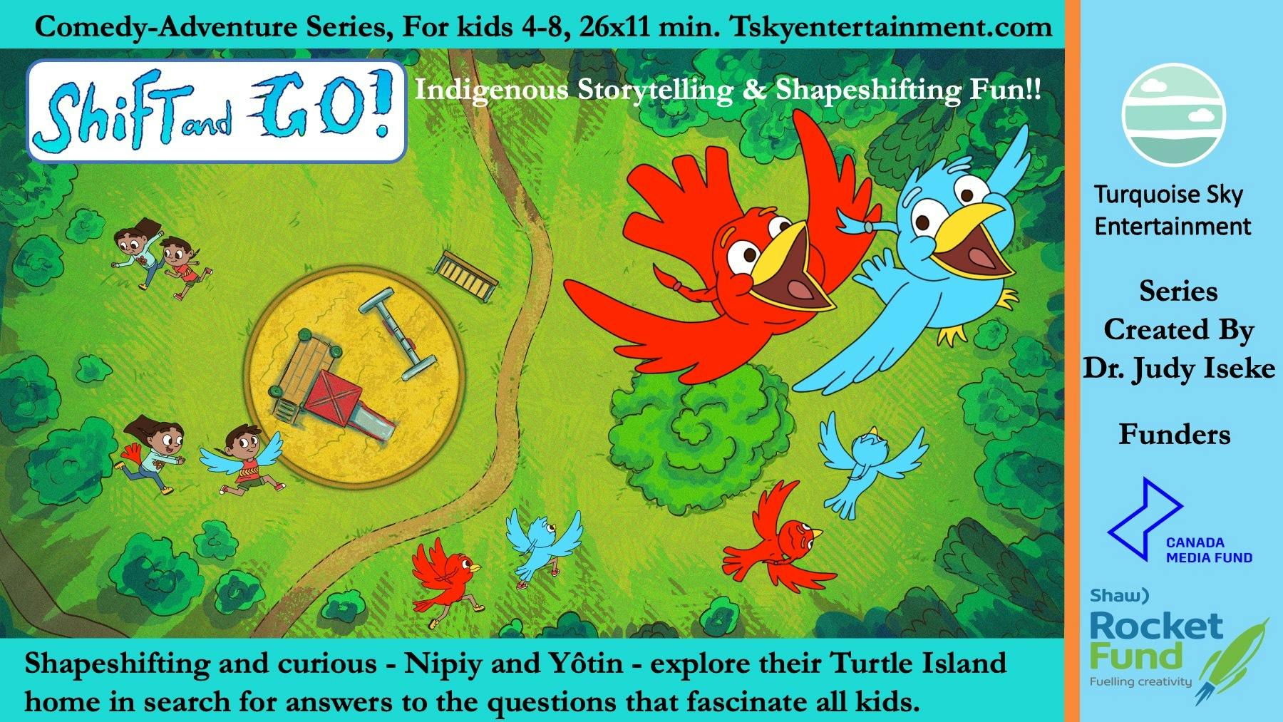Cartoon Illustration of "Shift and Go!" 
Text reads: 
"Comedy-Adventure Series, for Kids 4-8, 26.11min. Tskyentertainment.com"
"Shift and GO!" "Indigenous Storytelling & Shapeshifting Fun!!

Along the bottom: 
"Shapeshifting and curious - Nipiy and Yotin - explore their Turtle Island home in search for answers to the questions that fascinate all kids."

On the right: 
"Turquoise Sky Entertainment
Series 
Created By
Dr. Judy Iseke
Canada Media Fund
Shaw Rocket Fund Fueling Creativity" 