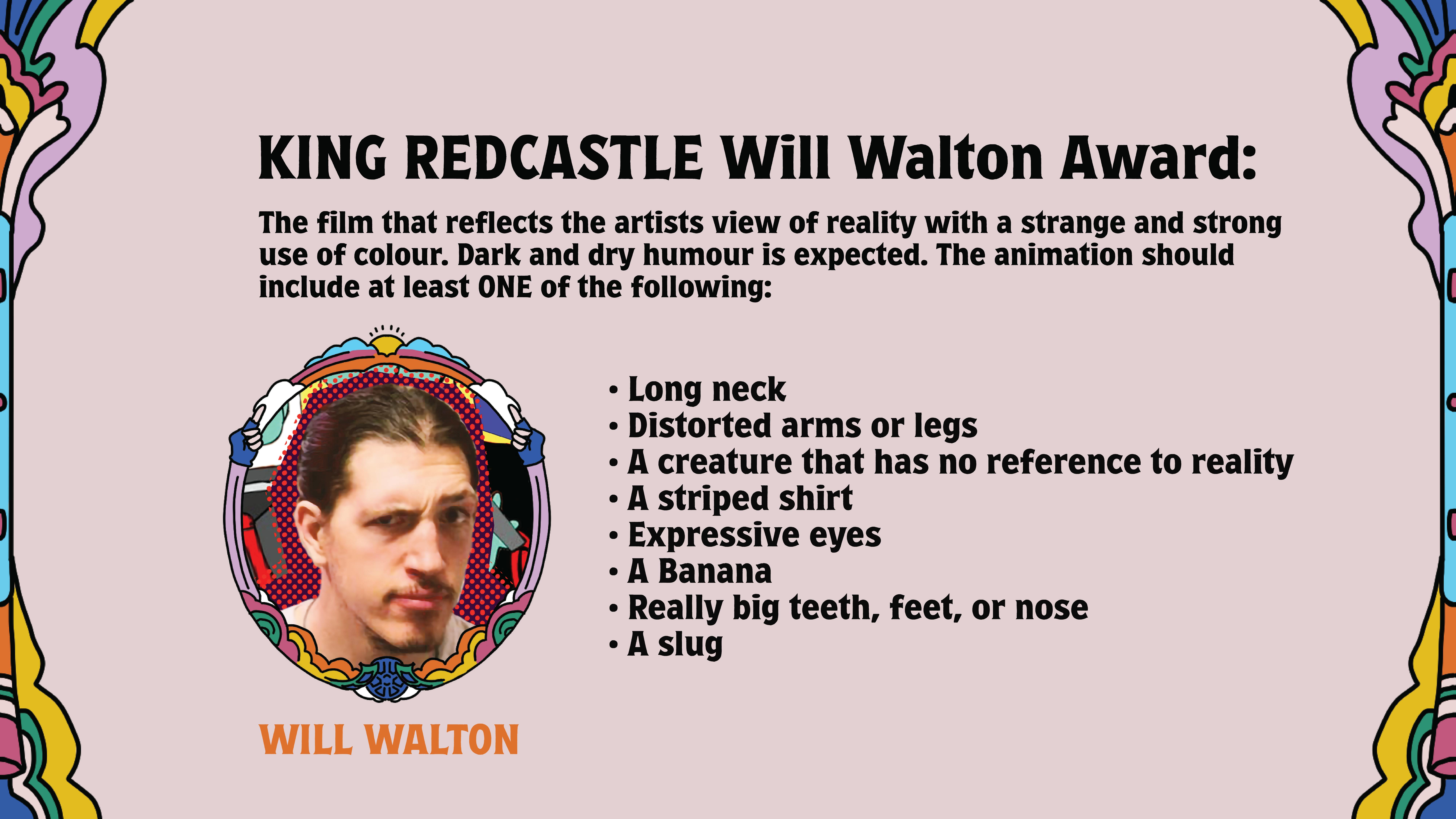 KING REDCASTLE Will Walton Award: 

The film that reflects the artists view of reality with a strange and strong use of colour. Dark and dry humour is expected. The animation should include at least ONE of the following: 
long neck

distorted arms and legs

a creature that has no reference to reality

a striped shirt

expressive eyes

a banana

Really big teeth, feet, or nose

A slug