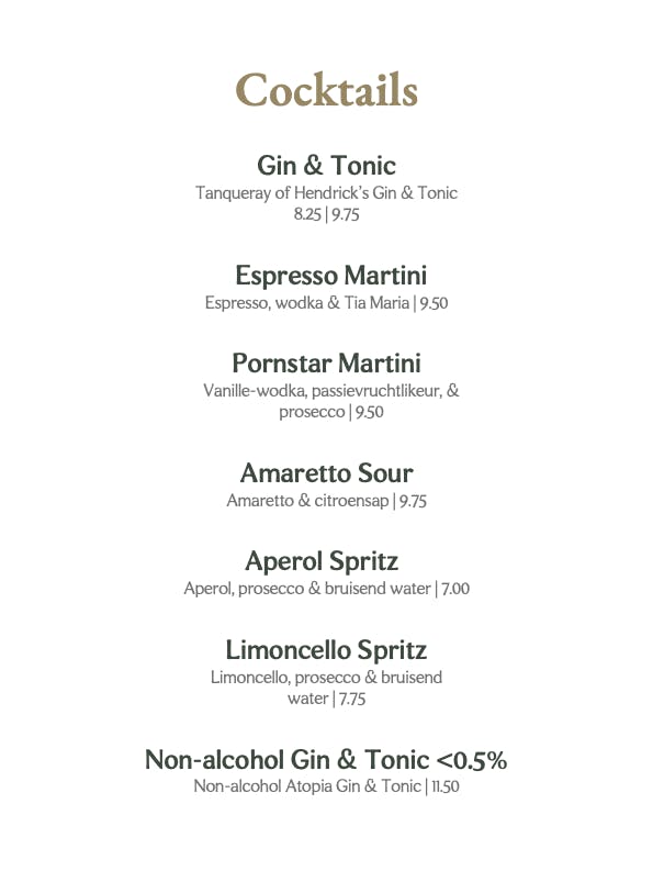 

Cocktails 
Gin & Tonic 
Tanqueray of Hendrick's Gin & Tonic 
8.25 | 9.75 
Espresso Martini 
Espresso, wodka & Tia Maria | 9.50 
Pornstar Martini 
Vanille-wodka, passievruchtlikeur, & 
prosecco | 9.50 
Amaretto Sour 
Amaretto & citroensap | 9.75 
Aperol Spritz 
Aperol, prosecco & bruisend water | 7.00 
Limoncello Spritz 
Limoncello, prosecco & bruisend 
water | 7.75 
Non-alcohol Gin & Tonic <0.5% Non-alcohol Atopia Gin & Tonic | 11.50