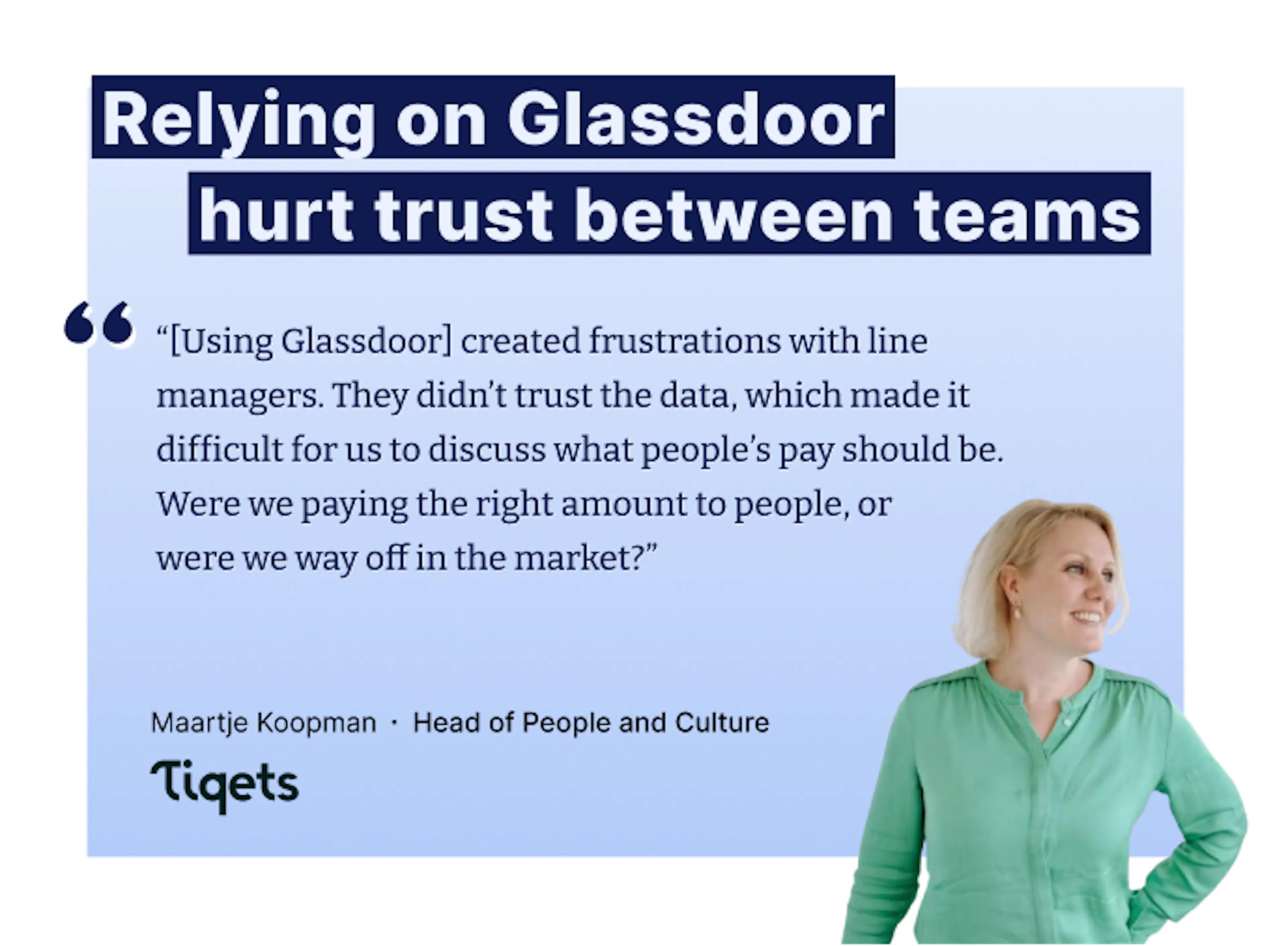 “[Utiliser Glassdoor] créait des tensions avec les managers. Ils ne faisaient pas confiance aux données, ce qui rendait les discussions sur les rémunérations vraiment compliquées. Est-ce qu'on payait les gens correctement, ou était-on complètement à côté du marché ?" – Maartje Koopman, Head of People and Culture chez Tiqets