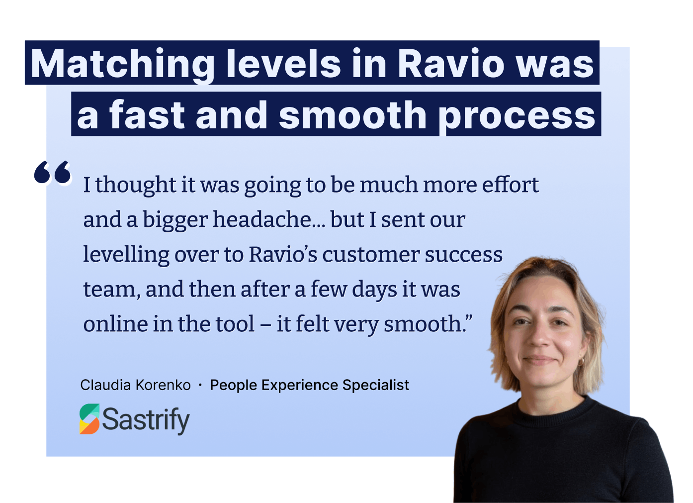 I thought it was going to be much more effort and a bigger headache... but I sent our levelling over to Ravio’s customer success team, and then after a few days it was online in the tool – it felt very smooth.” – Claudia Korenko ∙ People Experience Specialist at Sastrify