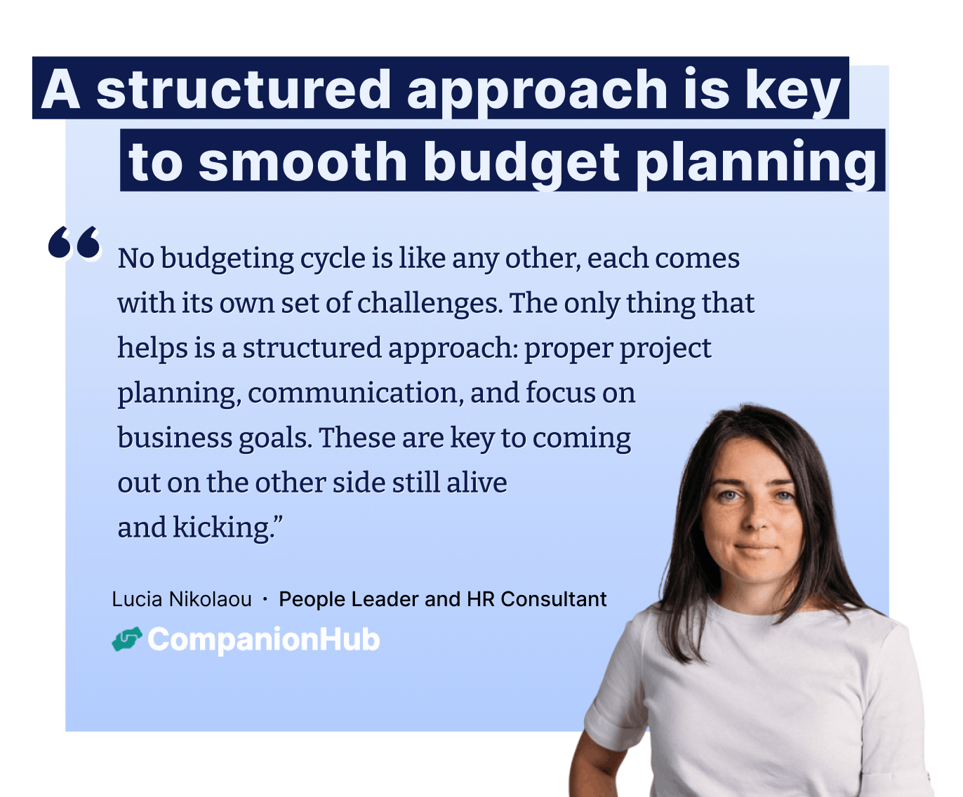 "No budgeting cycle is like any other, each comes with its own set of challenges. The only thing that helps is a structured approach: proper project planning, communication, and focus on  business goals. These are key to coming  out on the other side still alive and kicking.” – Lucia Nikolaou ∙ People Leader and HR Consultant