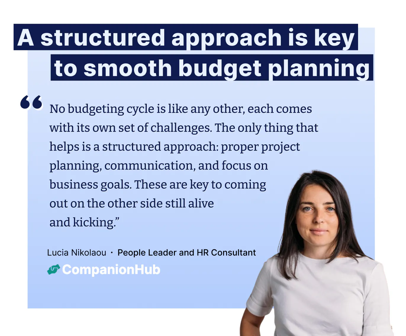 "No budgeting cycle is like any other, each comes with its own set of challenges. The only thing that helps is a structured approach: proper project planning, communication, and focus on
business goals. These are key to coming
out on the other side still alive
and kicking.” – Lucia Nikolaou ∙ People Leader and HR Consultant