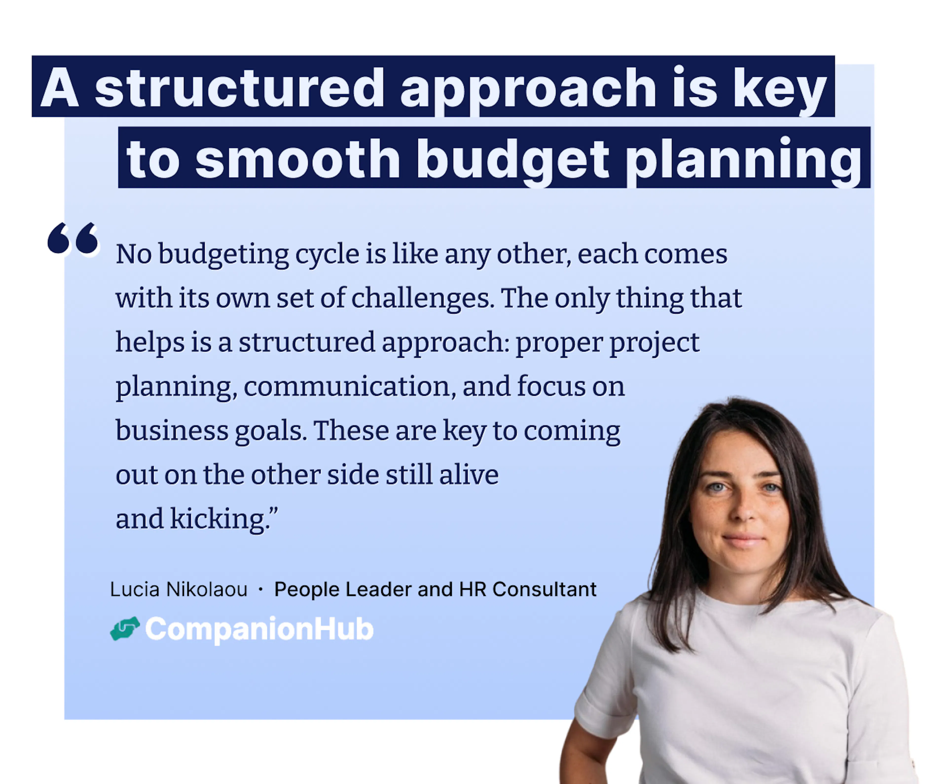 "No budgeting cycle is like any other, each comes with its own set of challenges. The only thing that helps is a structured approach: proper project planning, communication, and focus on  business goals. These are key to coming  out on the other side still alive and kicking.” – Lucia Nikolaou ∙ People Leader and HR Consultant
