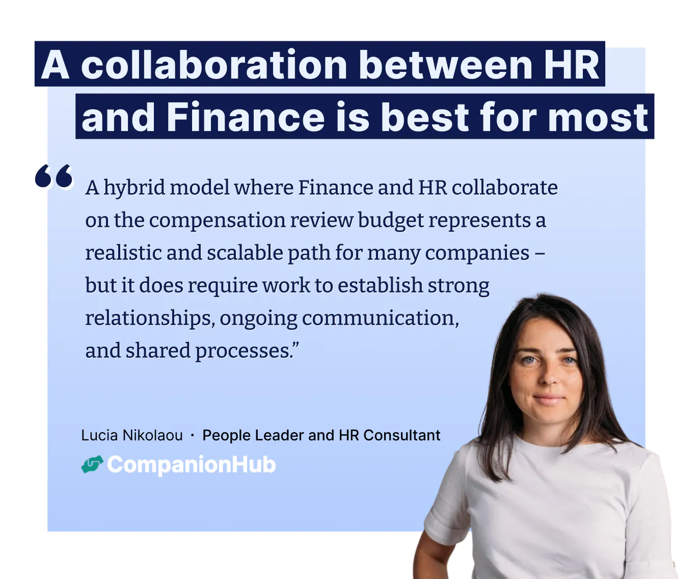 "A hybrid model where Finance and HR collaborate on the compensation review budget represents a realistic and scalable path for many companies – but it does require work to establish strong relationships, ongoing communication,
and shared processes.” – Lucia Nikolaou ∙ People Leader and HR Consultant