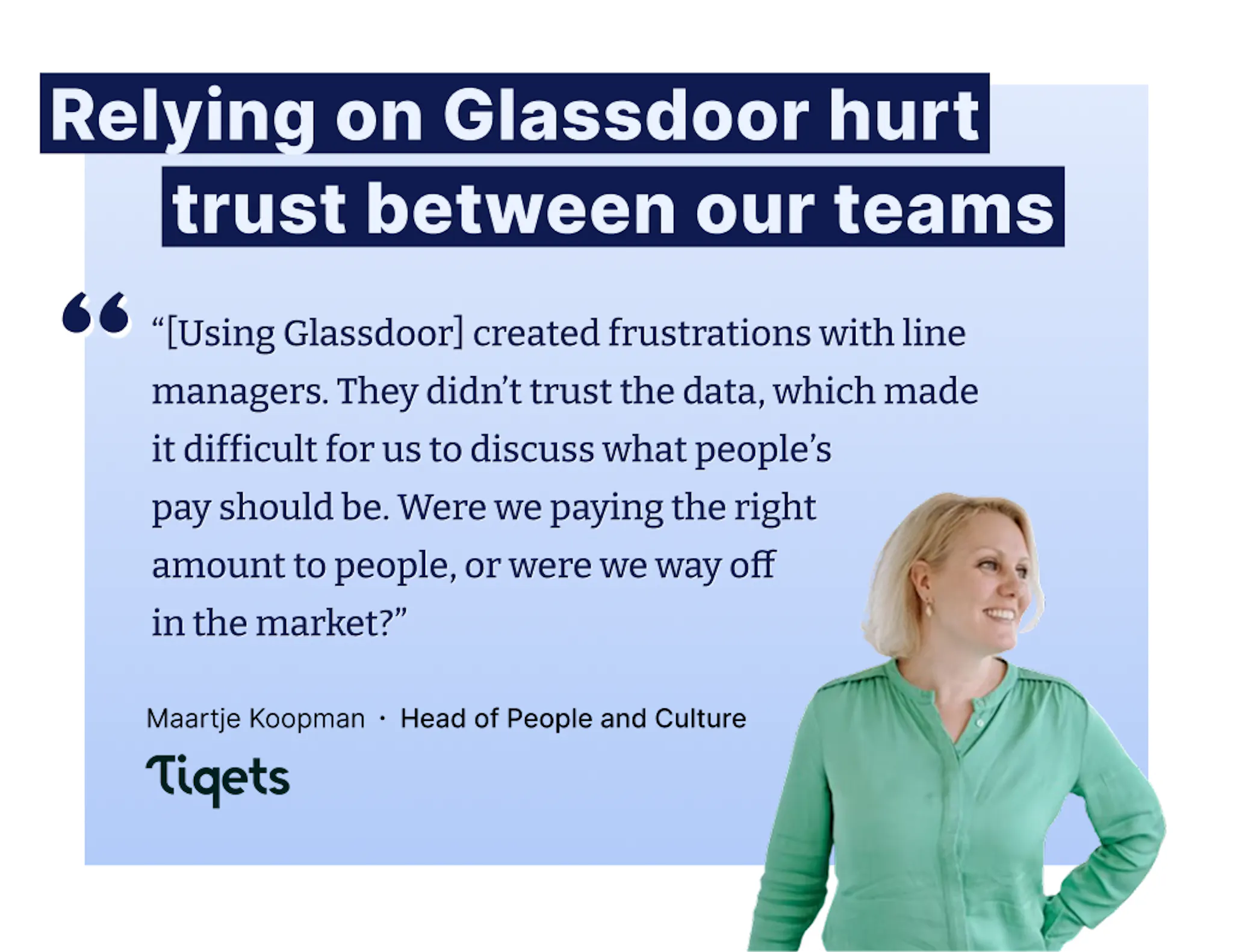 “[Using Glassdoor] created frustrations with line managers. They didn’t trust the data, which made it difficult for us to discuss what people’s pay should be. Were we paying the right  amount to people, or were we way off in the market?” – Maartje Koopman, Head of People and Culture at Tiqets