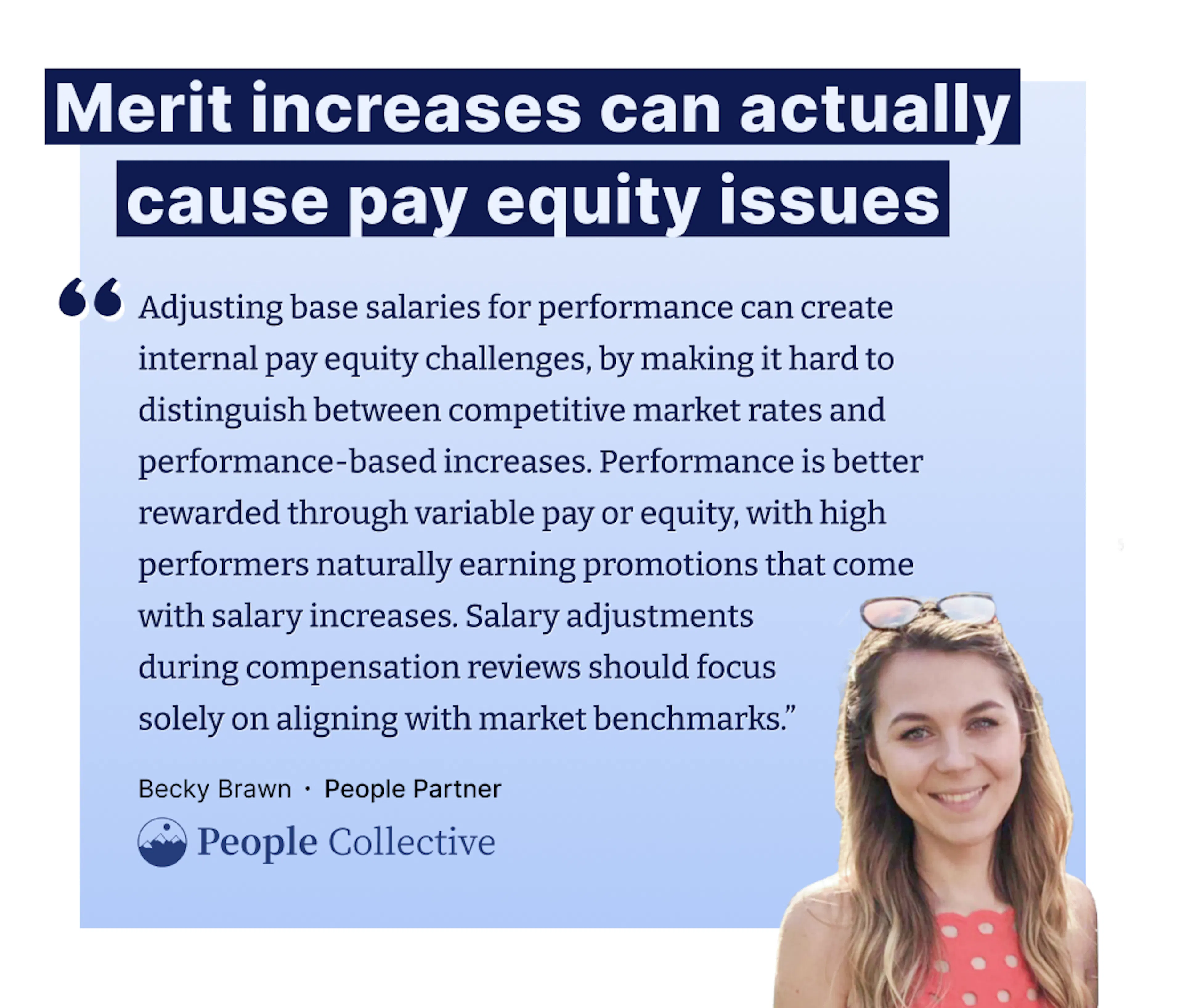 "Adjusting base salaries for performance can create internal pay equity challenges, by making it hard to distinguish between competitive market rates and performance-based increases. Performance is better rewarded through variable pay or equity, with high performers naturally earning promotions that come with salary increases. Salary adjustments  during compensation reviews should focus  solely on aligning with market benchmarks.” – Becky Brawn, People Partner at People Collective