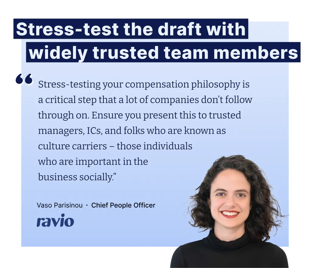 "Stress-testing your compensation philosophy is a critical step that a lot of companies don’t follow through on. Ensure you present this to trusted managers, ICs, and folks who are known as culture carriers – those individuals
who are important in the
business socially.” – Vaso Parisinou, CPO at Ravio