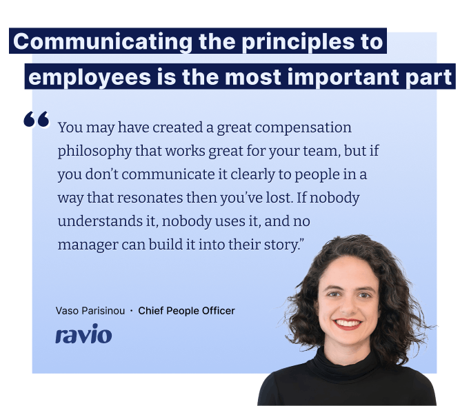 "You may have created a great compensation philosophy that works great for your team, but if you don’t communicate it clearly to people in a way that resonates then you’ve lost. If nobody understands it, nobody uses it, and no  manager can build it into their story.” – Vaso Parisinou, CPO at Ravio