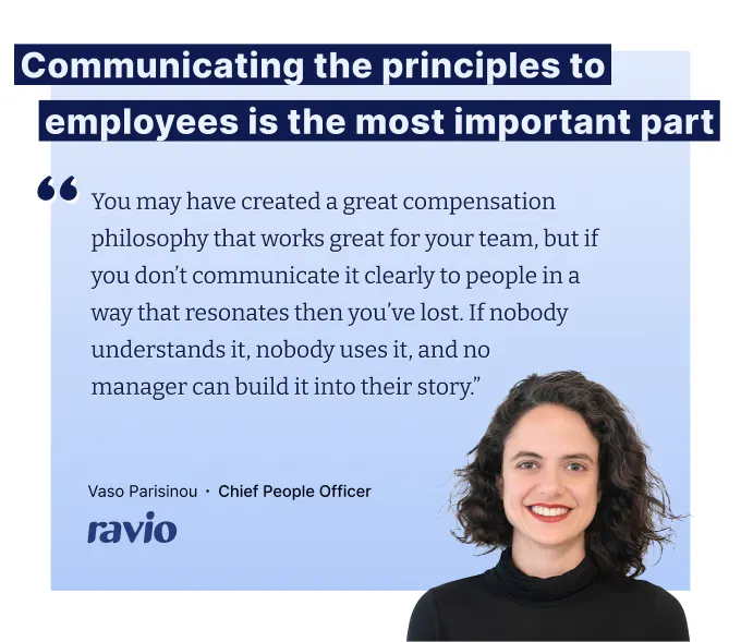 "You may have created a great compensation philosophy that works great for your team, but if you don’t communicate it clearly to people in a way that resonates then you’ve lost. If nobody understands it, nobody uses it, and no
manager can build it into their story.” – Vaso Parisinou, CPO at Ravio