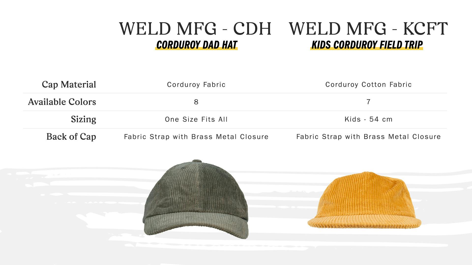 weld mfg - cdh corduroy dad hat – cap material corduroy fabric, available colors 8, sizing one size fits all, back of cap fabric strap with brass metal closure – weld mfg - kcft kids corduroy field trip, cap material corduroy cotton fabric, available colors 7, sizing kids - 54 cm, back of cap fabric strap with brass metal closure.