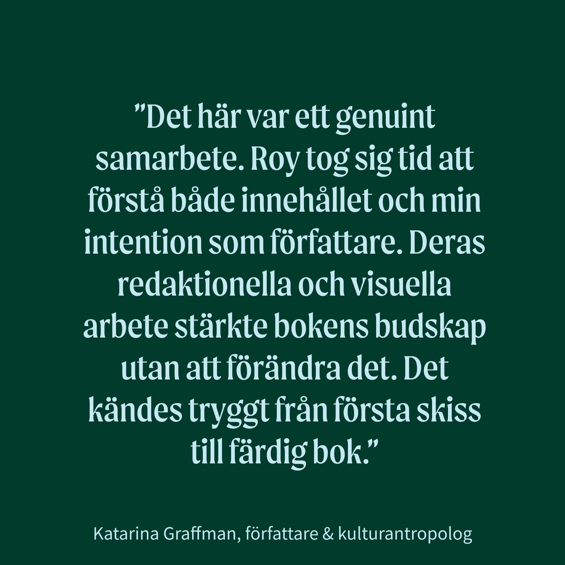 Citat från Katarina Graffman, författare & kulturantropolog: "Det här var ett genuint samarbete. Roy tog sig tid att förstå både innehållet och min intention som författare. Deras redaktionella och visuella arbete stärkte bokens budskap utan att förändra det. Det kändes tryggt från första skiss till färdig bok."