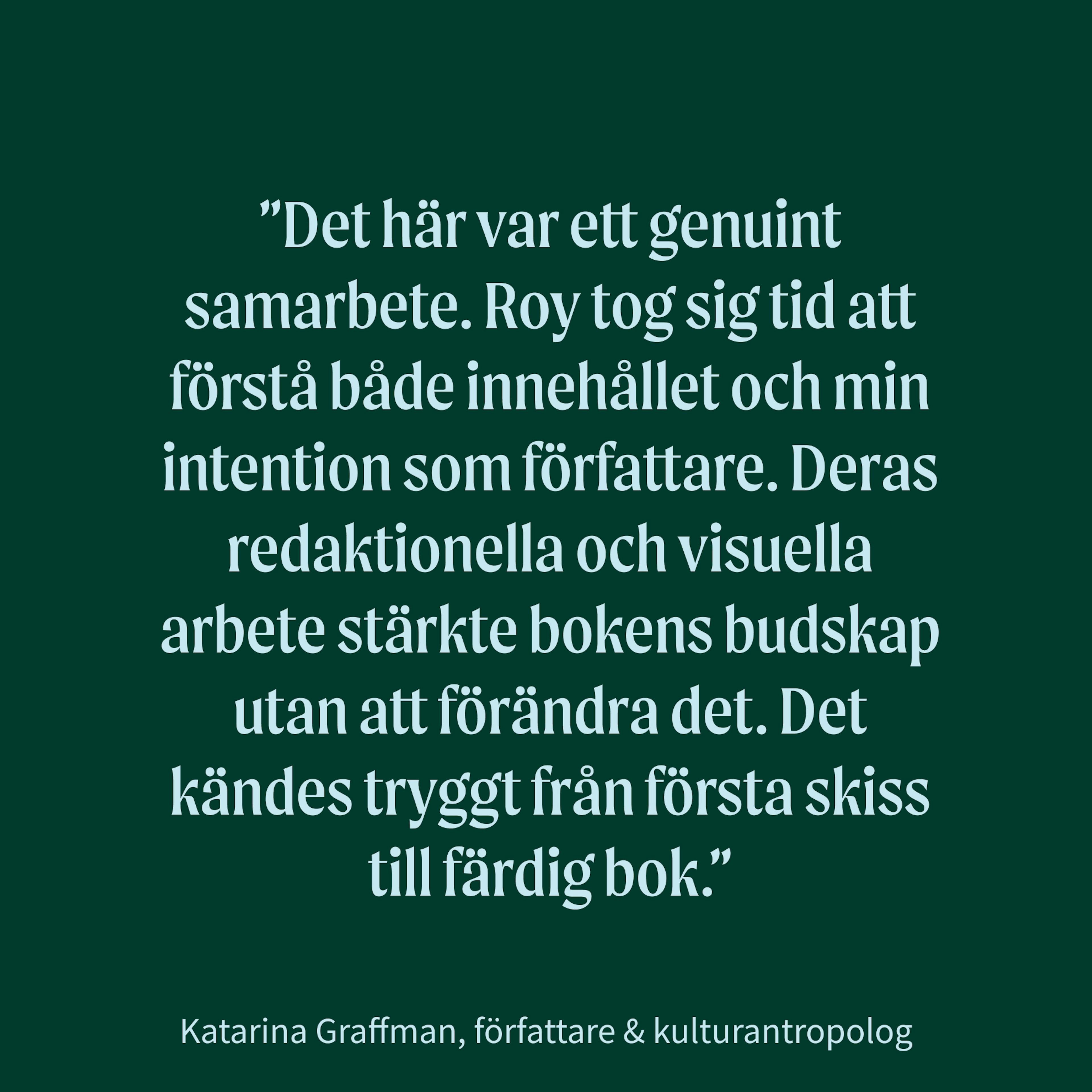 Citat från Katarina Graffman, författare & kulturantropolog: "Det här var ett genuint samarbete. Roy tog sig tid att förstå både innehållet och min intention som författare. Deras redaktionella och visuella arbete stärkte bokens budskap utan att förändra det. Det kändes tryggt från första skiss till färdig bok."