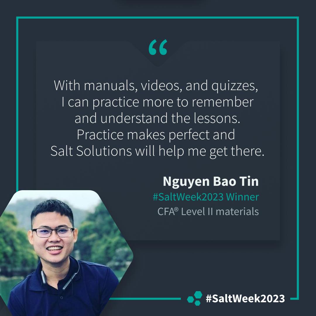 "With manuals, videos, and quizzes, I can practice more to remember and understand the lessons. Practice makes perfect and Salt Solutions will help me get there." Nguyen Baho Tin, #SaltWeek2023 Winner, CFA® Level II materials