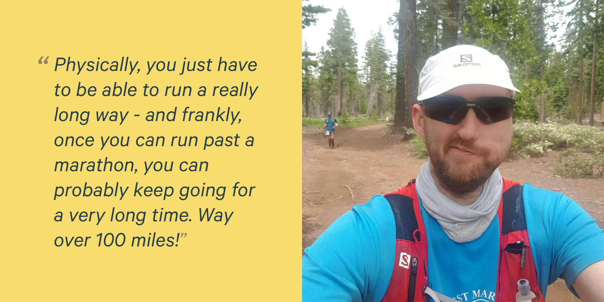 Physically, you just have to be able to run a really long way - and frankly, once you can run past a marathon, you can probably keep going for a very long time. Way over 100 miles! 
