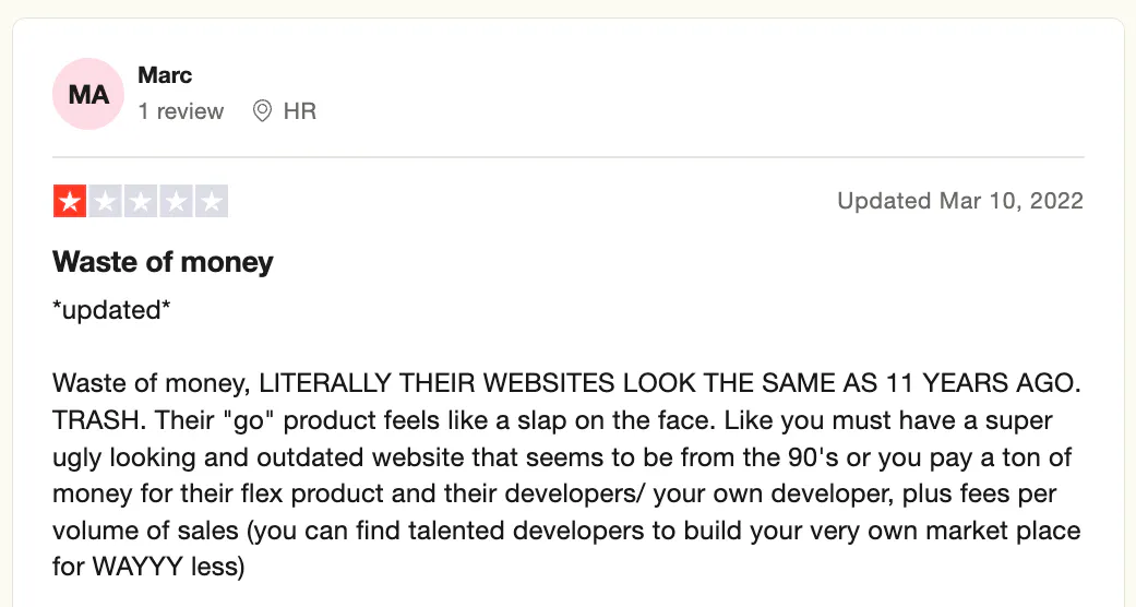 Screenshot of a one-star review on Trustpilot, posted on Mar 10, 22, and reads:
Waste of money, LITERALLY THEIR WEBSITE LOOK THE SAME AS 11 YEARS AGO. TRASH. Their "go" product feels like a slap on the face. Like you must have a super ugly looking and outdated website that seems to be from the 90's or you pay a ton of money for their flex product and their developers/your own developers, plus fees per volume on sales (you can find talented developers to build your very own market place for WAYY less)